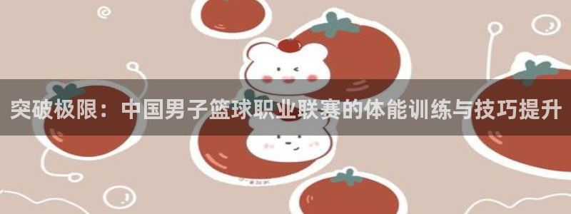 k1体育下载地址：突破极限：中国男子篮球职业联赛的体能训练与技巧提升